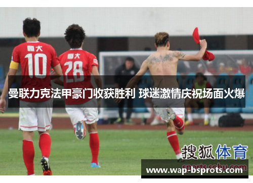 曼联力克法甲豪门收获胜利 球迷激情庆祝场面火爆